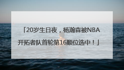 20岁生日夜，杨瀚森被NBA开拓者队首轮第16顺位选中！