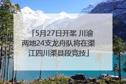 5月27日开桨 川渝两地24支龙舟队将在渠江四川渠县段竞技