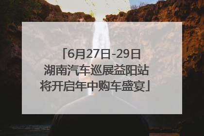 6月27日-29日 湖南汽车巡展益阳站将开启年中购车盛宴