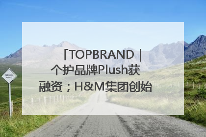 TOPBRAND｜个护品牌Plush获融资；H&M集团创始家族收购股权；滴滴重返巴西外卖市场；香奈儿推出循环材料中心